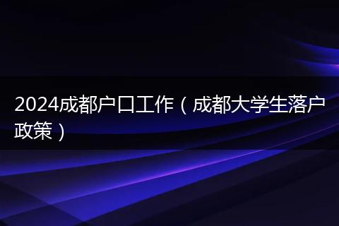 2024成都戶口工作（成都大學(xué)生落戶政策）