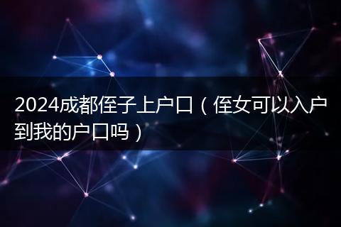 2024成都侄子上戶口(侄女可以入戶到我的戶口嗎)