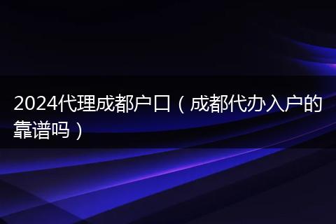 2024代理成都戶口（成都代辦入戶的靠譜嗎）