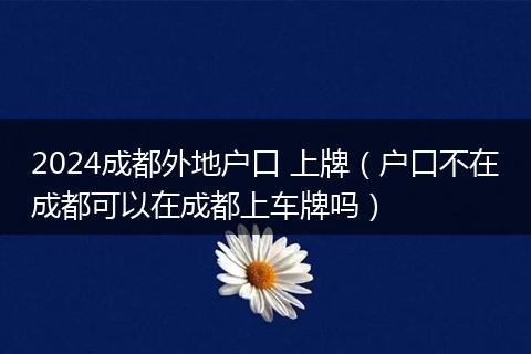 2024成都外地戶口 上牌（戶口不在成都可以在成都上車牌嗎）