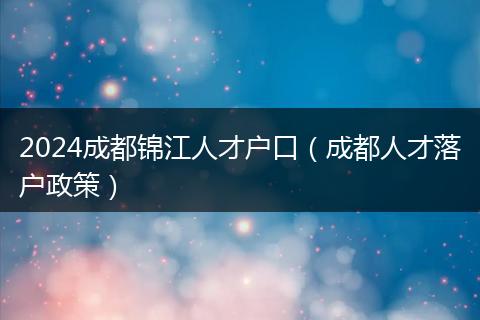 2024成都錦江人才戶(hù)口（成都人才落戶(hù)政策）