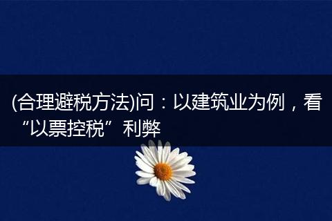 (合理避稅方法)問(wèn)：以建筑業(yè)為例，看“以票控稅”利弊
