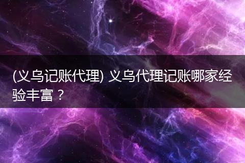 (義烏記賬代理) 義烏代理記賬哪家經(jīng)驗豐富？