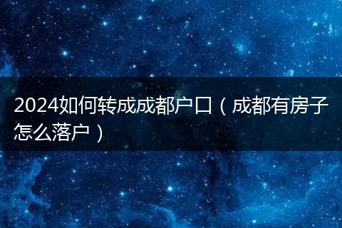 2024如何轉(zhuǎn)成成都戶口（成都有房子怎么落戶）