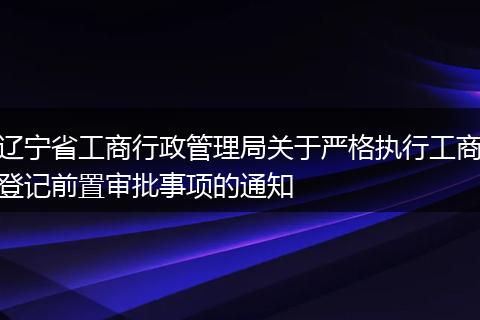 遼寧省工商行政管理局關(guān)于嚴(yán)格執(zhí)行工商登記前置審批事項的通知