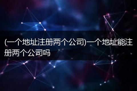 (一個地址注冊兩個公司)一個地址能注冊兩個公司嗎