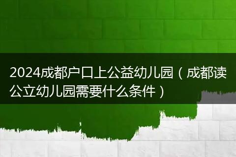 2024成都戶口上公益幼兒園（成都讀公立幼兒園需要什么條件）