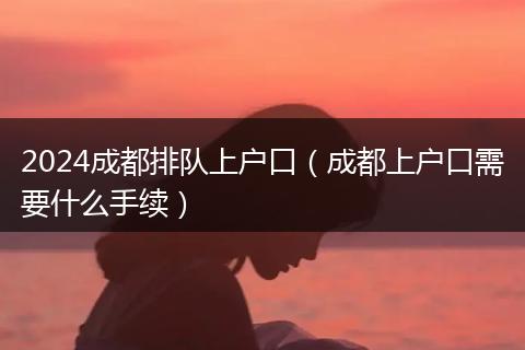 2024成都排隊上戶口（成都上戶口需要什么手續(xù)）