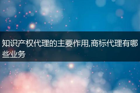 知識(shí)產(chǎn)權(quán)代理的主要作用,商標(biāo)代理有哪些業(yè)務(wù)
