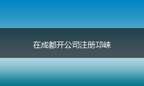 在成都開公司注冊邛崍