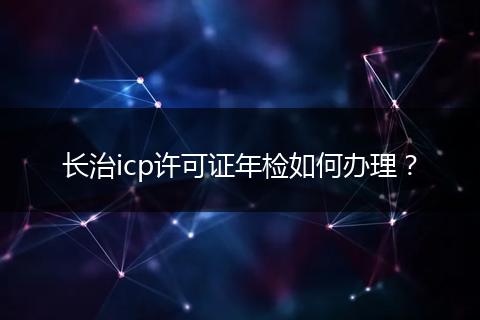 長治icp許可證年檢如何辦理？