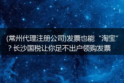 (常州代理注冊公司)發(fā)票也能“淘寶”？長沙國稅讓你足不出戶領購發(fā)票