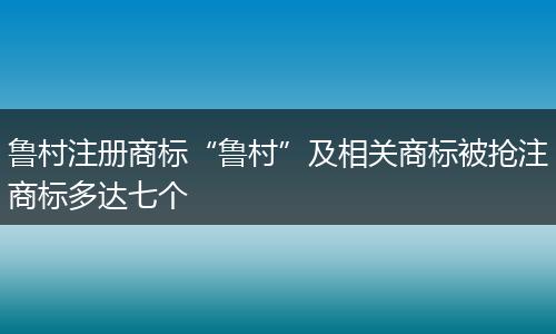 魯村注冊商標“魯村”及相關(guān)商標被搶注商標多達七個