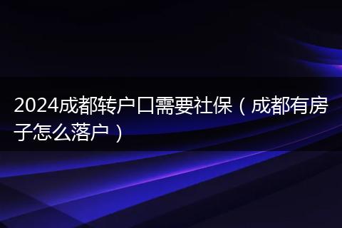 2024成都轉(zhuǎn)戶口需要社保（成都有房子怎么落戶）