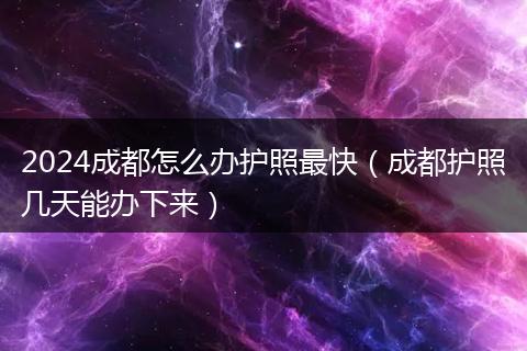 2024成都怎么辦護照最快(成都護照幾天能辦下來)