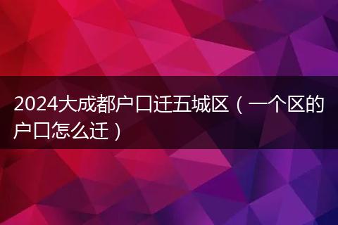 2024大成都戶口遷五城區(qū)（一個區(qū)的戶口怎么遷）