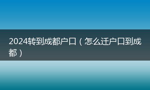 2024轉到成都戶口（怎么遷戶口到成都）