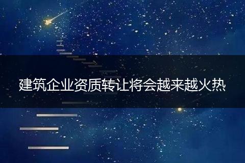 建筑企業(yè)資質(zhì)轉(zhuǎn)讓將會(huì)越來越火熱