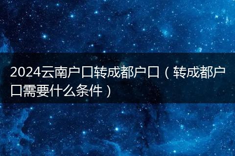 2024云南戶口轉(zhuǎn)成都戶口（轉(zhuǎn)成都戶口需要什么條件）
