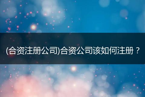 (合資注冊(cè)公司)合資公司該如何注冊(cè)？
