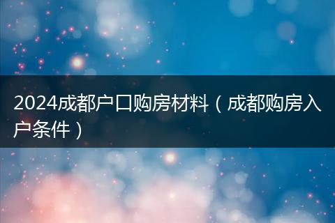 2024成都戶口購房材料（成都購房入戶條件）