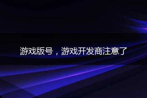 游戲版號，游戲開發(fā)商注意了