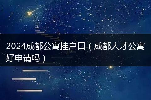 2024成都公寓掛戶口（成都人才公寓好申請嗎）