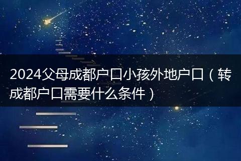 2024父母成都戶口小孩外地戶口（轉(zhuǎn)成都戶口需要什么條件）