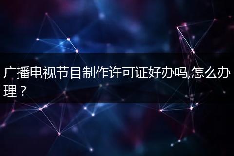 廣播電視節(jié)目制作許可證好辦嗎,怎么辦理？