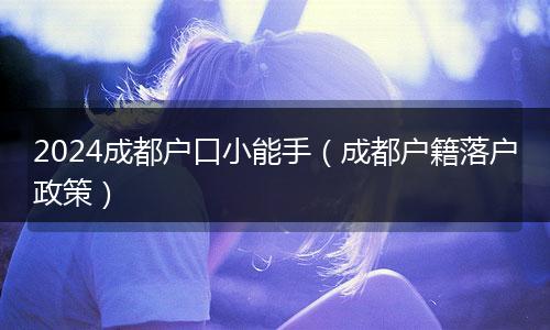 2024成都戶口小能手（成都戶籍落戶政策）