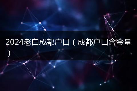 2024老白成都戶口（成都戶口含金量）
