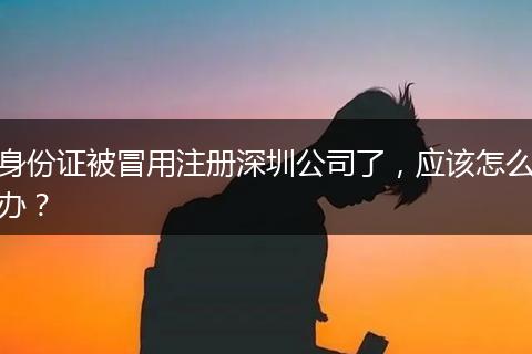 身份證被冒用注冊(cè)深圳公司了，應(yīng)該怎么辦？