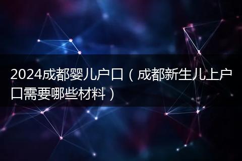 2024成都嬰兒戶口（成都新生兒上戶口需要哪些材料）
