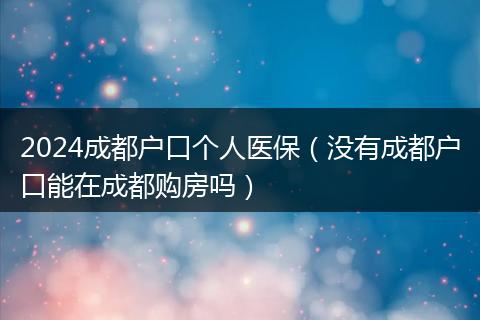 2024成都戶口個(gè)人醫(yī)保（沒有成都戶口能在成都購房嗎）