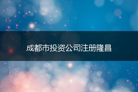 成都市投資公司注冊(cè)隆昌