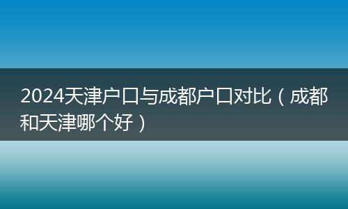 2024天津戶口與成都戶口對(duì)比(成都和天津哪個(gè)好)