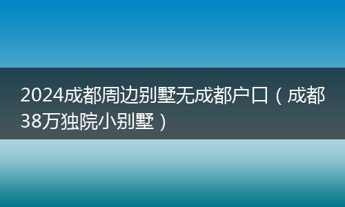 2024成都周邊別墅無成都戶口(成都38萬獨(dú)院小別墅)