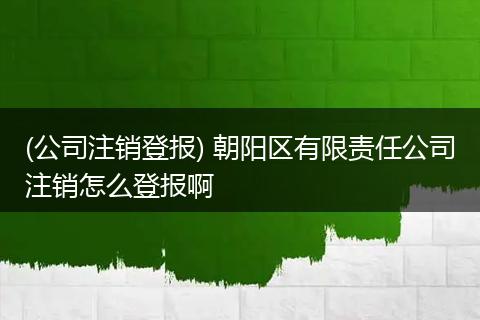 (公司注銷登報(bào)) 朝陽(yáng)區(qū)有限責(zé)任公司注銷怎么登報(bào)啊