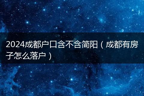 2024成都戶口含不含簡陽（成都有房子怎么落戶）