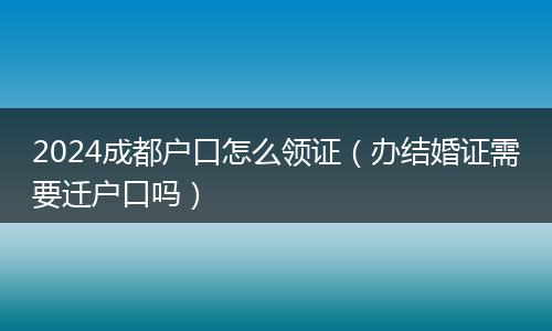 2024成都戶口怎么領(lǐng)證（辦結(jié)婚證需要遷戶口嗎）