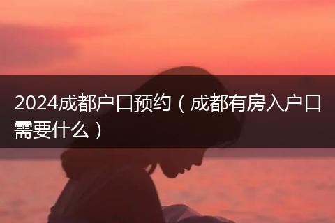 2024成都戶口預(yù)約（成都有房入戶口需要什么）