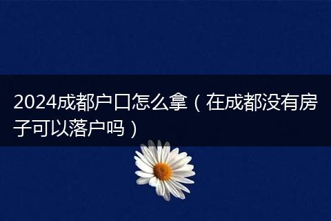 2024成都戶口怎么拿（在成都沒有房子可以落戶嗎）
