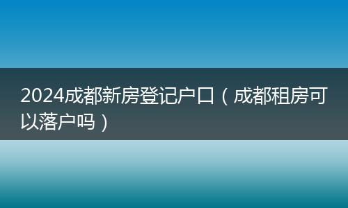 2024成都新房登記戶口（成都租房可以落戶嗎）