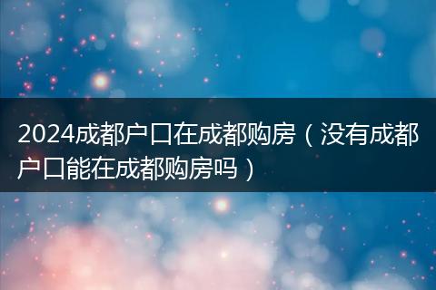 2024成都戶口在成都購(gòu)房（沒有成都戶口能在成都購(gòu)房嗎）