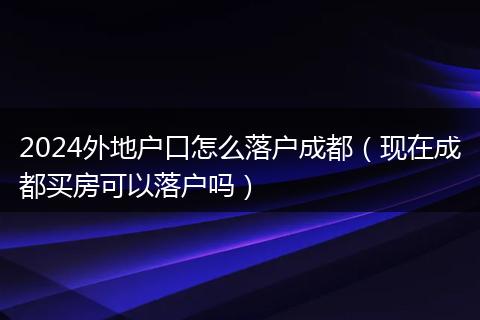 2024外地戶口怎么落戶成都（現(xiàn)在成都買房可以落戶嗎）
