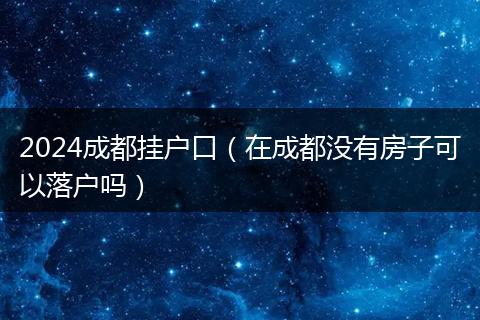 2024成都掛戶口（在成都沒有房子可以落戶嗎）