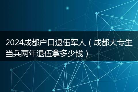 2024成都戶口退伍軍人（成都大專生當兵兩年退伍拿多少錢）