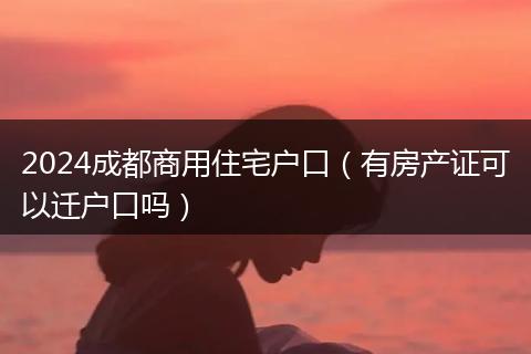 2024成都商用住宅戶口（有房產(chǎn)證可以遷戶口嗎）