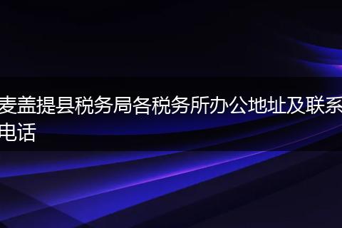 麥蓋提縣稅務(wù)局各稅務(wù)所辦公地址及聯(lián)系電話