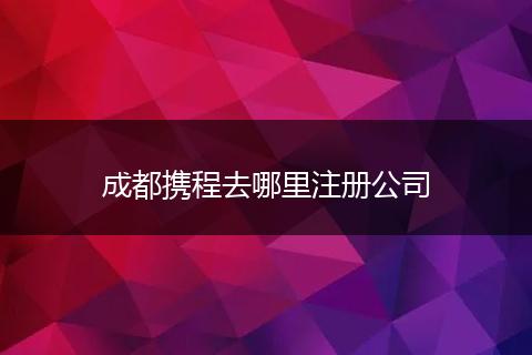 成都攜程去哪里注冊公司
